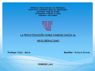 Profesor: Pablo Merlo Bachiller: Richard Granda
REPÚBLICA BOLIVARIANA DE VENEZUELA
INSTITUTO UNIVERSITARIO DE TECNOLOGÍA
“ANTONIO JOSÉ DE SUCRE”
EXTENSION: PUERTO LA CRUZ
HORARIO: NOCTURNO
LA PRIVATIZACIÓN COMO CAMINO HACIA AL
NEOLIBERALISMO
FEBRERO ,2017
 