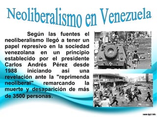 Según las fuentes el
neoliberalismo llegó a tener un
papel represivo en la sociedad
venezolana en un principio
establecido por el presidente
Carlos Andrés Pérez desde
1988 iniciando así una
revelación ante la "reprimenda
neoliberal" remarcando la
muerte y desaparición de más
de 3500 personas.
 