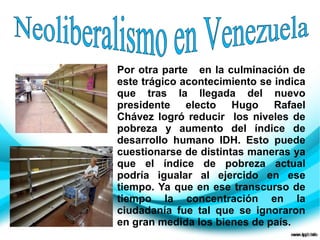 Por otra parte en la culminación de
este trágico acontecimiento se indica
que tras la llegada del nuevo
presidente electo Hugo Rafael
Chávez logró reducir los niveles de
pobreza y aumento del índice de
desarrollo humano IDH. Esto puede
cuestionarse de distintas maneras ya
que el índice de pobreza actual
podría igualar al ejercido en ese
tiempo. Ya que en ese transcurso de
tiempo la concentración en la
ciudadanía fue tal que se ignoraron
en gran medida los bienes de país.
 