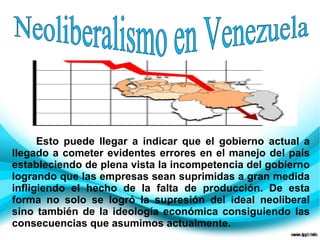 Esto puede llegar a indicar que el gobierno actual a
llegado a cometer evidentes errores en el manejo del país
estableciendo de plena vista la incompetencia del gobierno
logrando que las empresas sean suprimidas a gran medida
infligiendo el hecho de la falta de producción. De esta
forma no solo se logró la supresión del ideal neoliberal
sino también de la ideología económica consiguiendo las
consecuencias que asumimos actualmente.
 
