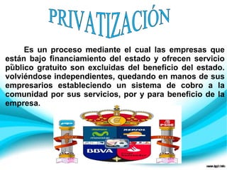.
Es un proceso mediante el cual las empresas que
están bajo financiamiento del estado y ofrecen servicio
público gratuito son excluidas del beneficio del estado.
volviéndose independientes, quedando en manos de sus
empresarios estableciendo un sistema de cobro a la
comunidad por sus servicios, por y para beneficio de la
empresa.
 