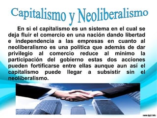 En si el capitalismo es un sistema en el cual se
deja fluir el comercio en una nación dando libertad
e independencia a las empresas en cuanto al
neoliberalismo es una política que además de dar
privilegio al comercio reduce al mínimo la
participación del gobierno estas dos acciones
pueden fortificarse entre ellas aunque aun así el
capitalismo puede llegar a subsistir sin el
neoliberalismo.
 