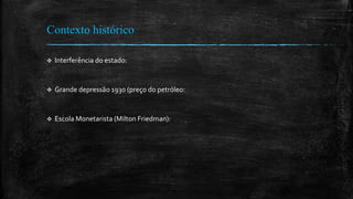 Contexto histórico
 Interferência do estado:
 Grande depressão 1930 (preço do petróleo:
 Escola Monetarista (Milton Friedman):
 
