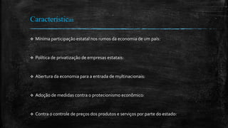 Características
 Mínima participação estatal nos rumos da economia de um país:
 Política de privatização de empresas estatais:
 Abertura da economia para a entrada de multinacionais:
 Adoção de medidas contra o protecionismo econômico:
 Contra o controle de preços dos produtos e serviços por parte do estado:
 