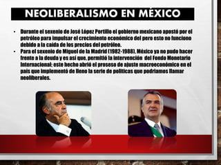 NEOLIBERALISMO EN MÉXICO
• Durante el sexenio de José López Portillo el gobierno mexicano apostó por el
petróleo para impulsar el crecimiento económico del pero esto no funciono
debido a la caída de los precios del petróleo.
• Para el sexenio de Miguel de la Madrid (1982-1988), México ya no pudo hacer
frente a la deuda y es así que, permitió la intervención del Fondo Monetario
Internacional; este hecho abrió el proseso de ajuste macroeconómico en el
país que implementó de lleno la serie de politicas que podriamos llamar
neoliberales.
 