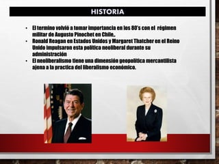 • El termino volvió a tomar importancia en los 80’s con el régimen
militar de Augusto Pinochet en Chile,.
• Ronald Reagan en Estados Unidos y Margaret Thatcher en el Reino
Unido impulsaron esta política neoliberal durante su
administración
• El neoliberalismo tiene una dimensión geopolítica mercantilista
ajena a la practica del liberalismo económico.
HISTORIA
 