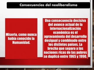 Consecuencias del neoliberalismo
Miseria, como nunca
había conocido la
Humanidad.
Una consecuencia decisiva
del avance actual de la
internacionalización
económica es el
agravamiento del desarrollo
desigual y combinado entre
los distintos países. La
brecha que separa a las
naciones ricas de las pobres
se duplicó entre 1965 y 1990.
 
