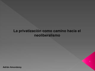 1
La privatización como camino hacia el
neoliberalismo
Adrián Amundaray
 