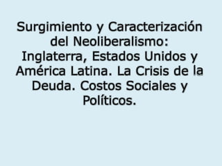 Surgimiento y Caracterización
del Neoliberalismo:
Inglaterra, Estados Unidos y
laAmérica Latina. La Crisis de
Deuda. Costos Sociales y
Políticos.
 