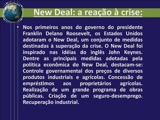 New Deal: a reação à crise:
• Nos primeiros anos do governo do presidente
Franklin Delano Roosevelt, os Estados Unidos
adotaram o New Deal, um conjunto de medidas
destinadas à superação da crise. O New Deal foi
inspirado nas idéias do inglês John Keynes.
Dentre as principais medidas adotadas pela
política econômica do New Deal, destacam-se:
Controle governamental dos preços de diversos
produtos industriais e agrícolas. Concessão de
empréstimos aos proprietários agrícolas.
Realização de um grande programa de obras
públicas. Criação de um seguro-desemprego.
Recuperação industrial.
 