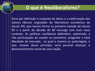 O que é Neoliberalismo?
Seria por definição o conjunto de ideias e a reafirmação dos
valores liberais originados do liberalismo econômico do
século XIX, que tomou forma na primeira metade do século
XX e a partir da década de 80 ressurge com num novo
contexto. As políticas neoliberais defendem, sobretudo, a
não participação do estado na economia, pregando a total
liberdade de mercado, na qual o mesmo se autorregula, e
que, através desse princípio, seria possível alcançar o
desenvolvimento social de uma nação.
 