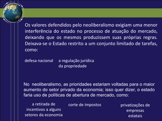 Os valores defendidos pelo neoliberalismo exigiam uma menor
interferência do estado no processo de atuação do mercado,
deixando que os mesmos produzissem suas próprias regras.
Deixava-se o Estado restrito a um conjunto limitado de tarefas,
como:
defesa nacional
No neoliberalismo, as prioridades estariam voltadas para o maior
aumento do setor privado da economia; isso quer dizer, o estado
faria uso de políticas de abertura de mercado, como:
a regulação jurídica
da propriedade
a retirada de
incentivos a alguns
setores da economia
corte de impostos privatizações de
empresas
estatais
 