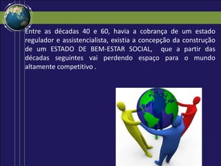 Entre as décadas 40 e 60, havia a cobrança de um estado
regulador e assistencialista, existia a concepção da construção
de um ESTADO DE BEM-ESTAR SOCIAL, que a partir das
décadas seguintes vai perdendo espaço para o mundo
altamente competitivo .
 