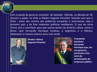 Com a queda do governo socialista de Salvador Allende, na década de 70,
assume o poder no Chile o ditador Augusto Pinochet, fazendo com que o
Chile, antes das mesmo das potências europeias e americanas, seja o
primeiro país a de fato implantar políticas neoliberais. O que de certa
forma viria a contribuir para que outros países da América Latina, como o
Brasil, com Fernando Henrique Cardoso, a Argentina e o México,
adotassem o mesmo sistema anos mais tarde.
Ditador chileno
Augusto Pinochet.
Presidente
brasileiro
Fernando
Henrique que, em
seu governo,
promoveu uma
série de
privatizações de
empresas pública.
 