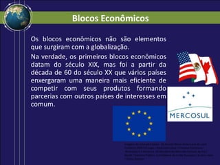 Blocos Econômicos
Os blocos econômicos não são elementos
que surgiram com a globalização.
Na verdade, os primeiros blocos econômicos
datam do século XIX, mas foi a partir da
década de 60 do século XX que vários países
enxergaram uma maneira mais eficiente de
competir com seus produtos formando
parcerias com outros países de interesses em
comum.
Imagens de cima para baixo: (a) Acordo Norte-Americano de Livre
Comércio (NAFTA) Logo / AlexCovarrubias / Creative Commons -
Atribuição 2.5 Genérica. (b) Bandeira do Mercado Comum do Sul /
Mysid / Domínio Público. (c) Emblema da União Europeia / Arsène Heitz
/ Public Domain.
 