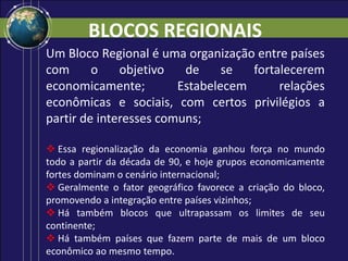 BLOCOS REGIONAIS
Um Bloco Regional é uma organização entre países
com o objetivo de se fortalecerem
economicamente; Estabelecem relações
econômicas e sociais, com certos privilégios a
partir de interesses comuns;
 Essa regionalização da economia ganhou força no mundo
todo a partir da década de 90, e hoje grupos economicamente
fortes dominam o cenário internacional;
 Geralmente o fator geográfico favorece a criação do bloco,
promovendo a integração entre países vizinhos;
 Há também blocos que ultrapassam os limites de seu
continente;
 Há também países que fazem parte de mais de um bloco
econômico ao mesmo tempo.
 