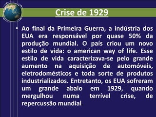 Crise de 1929
• Ao final da Primeira Guerra, a indústria dos
EUA era responsável por quase 50% da
produção mundial. O país criou um novo
estilo de vida: o american way of life. Esse
estilo de vida caracterizava-se pelo grande
aumento na aquisição de automóveis,
eletrodomésticos e toda sorte de produtos
industrializados. Entretanto, os EUA sofreram
um grande abalo em 1929, quando
mergulhou numa terrível crise, de
repercussão mundial.
 