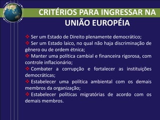  Ser um Estado de Direito plenamente democrático;
 Ser um Estado laico, no qual não haja discriminação de
gênero ou de ordem étnica;
 Manter uma política cambial e financeira rigorosa, com
controle inflacionário;
 Combater a corrupção e fortalecer as instituições
democráticas;
 Estabelecer uma política ambiental com os demais
membros da organização;
 Estabelecer políticas migratórias de acordo com os
demais membros.
CRITÉRIOS PARA INGRESSAR NA
UNIÃO EUROPÉIA
 