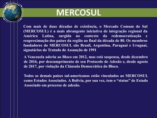 MERCOSUL
Com mais de duas décadas de existência, o Mercado Comum do Sul
(MERCOSUL) é a mais abrangente iniciativa de integração regional da
América Latina, surgida no contexto da redemocratização e
reaproximação dos países da região ao final da década de 80. Os membros
fundadores do MERCOSUL são Brasil, Argentina, Paraguai e Uruguai,
signatários do Tratado de Assunção de 1991.
A Venezuela aderiu ao Bloco em 2012, mas está suspensa, desde dezembro
de 2016, por descumprimento de seu Protocolo de Adesão e, desde agosto
de 2017, por violação da Cláusula Democrática do Bloco.
Todos os demais países sul-americanos estão vinculados ao MERCOSUL
como Estados Associados. A Bolívia, por sua vez, tem o “status” de Estado
Associado em processo de adesão.
 