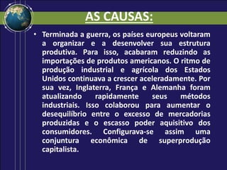 AS CAUSAS:
• Terminada a guerra, os países europeus voltaram
a organizar e a desenvolver sua estrutura
produtiva. Para isso, acabaram reduzindo as
importações de produtos americanos. O ritmo de
produção industrial e agrícola dos Estados
Unidos continuava a crescer aceleradamente. Por
sua vez, Inglaterra, França e Alemanha foram
atualizando rapidamente seus métodos
industriais. Isso colaborou para aumentar o
desequilíbrio entre o excesso de mercadorias
produzidas e o escasso poder aquisitivo dos
consumidores. Configurava-se assim uma
conjuntura econômica de superprodução
capitalista.
 