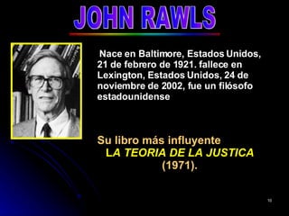 JOHN RAWLS Nace en Baltimore, Estados Unidos, 21 de febrero de 1921. fallece en Lexington, Estados Unidos, 24 de noviembre de 2002, fue un filósofo estadounidense Su libro más influyente  L A TEORIA DE LA JUSTICA  (1971). 