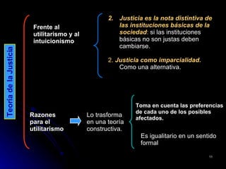 Justicia es la nota distintiva de las instituciones básicas de la sociedad :  si las instituciones básicas no son justas deben cambiarse.  2.  Justicia como imparcialidad.  Como una alternativa. Teoría de la Justicia Frente al utilitarismo y al intuicionismo Lo trasforma en una teoría constructiva.  Razones para el utilitarismo  Toma en cuenta las preferencias de cada uno de los posibles afectados.   Es igualitario en un sentido formal  