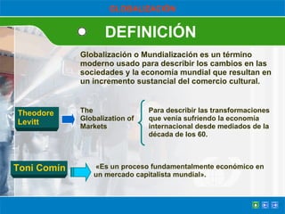 DEFINICIÓN GLOBALIZACIÓN Globalización o Mundialización es un término moderno usado para describir los cambios en las sociedades y la economía mundial que resultan en un incremento sustancial del comercio cultural. «Es un proceso fundamentalmente económico en un mercado capitalista mundial». Theodore  Levitt The Globalization of Markets Para describir las transformaciones que venía sufriendo la economía internacional desde mediados de la década de los 60. Toni Comín 
