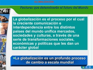 Factores que determinarán el futuro del Mundo GLOBALIZACIÓN La globalización es el proceso por el cual la creciente comunicación e interdependencia entre los distintos países del mundo unifica mercados, sociedades y culturas, a través de una serie de transformaciones sociales, económicas y políticas que les dan un carácter global  La globalización es un profundo proceso  de cambio a escala mundial 
