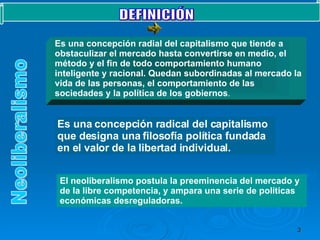 DEFINICIÓN  Neoliberalismo El neoliberalismo postula la preeminencia del mercado y de la libre competencia, y ampara una serie de políticas económicas desreguladoras.  Es una concepción radial del capitalismo que tiende a obstaculizar el mercado hasta convertirse en medio, el método y el fin de todo comportamiento humano inteligente y racional. Quedan subordinadas al mercado la vida de las personas, el comportamiento de las sociedades y la política de los gobiernos . Es una concepción radical del capitalismo que designa una filosofía política fundada en el valor de la libertad individual. 