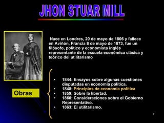 JHON STUAR MILL Nace en Londres, 20 de mayo de 1806 y fallece en Aviñón, Francia 8 de mayo de 1873, fue un filósofo, político y economista inglés representante de la escuela económica clásica y teórico del utilitarismo  1844: Ensayos sobre algunas cuestiones disputadas en economía política. 1848:  Principios de economía política 1859: Sobre la libertad. 1860: Consideraciones sobre el Gobierno Representativo. 1863: El utilitarismo. Obras   