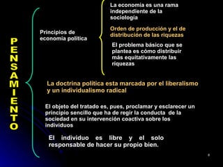 PENSAMIENTO Principios de economía política  La economía es una rama independiente de la sociología  Orden de producción y el de distribución de las riquezas   El problema básico que se plantea es cómo distribuir más equitativamente las riquezas  La doctrina política esta marcada por el liberalismo y un individualismo radical   El objeto del tratado es, pues, proclamar y esclarecer un principio sencillo que ha de regir la conducta  de la sociedad en su intervención coactiva sobre los individuos  El individuo es libre y el solo responsable de hacer su propio bien. 