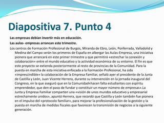 Diapositiva 7. Punto 4
Las empresas debían invertir más en educación.
Las aulas- empresas arrancan este trimestre.
Los centros de Formación Profesional de Burgos, Miranda de Ebro, León, Ponferrada, Valladolid y
   Medina del Campo serán los primeros de España en albergar las Aulas-Empresa, una iniciativa
   pionera que arrancará en este primer trimestre y que permitirá «estrechar la conexión y
   colaboración» entre el mundo educativo y la actividad económica de su entorno. El fin es que
   este proyecto se extienda posteriormente al resto de provincias de la Comunidad. Para la
   puesta en marcha de esta iniciativa enfocada a la Formación Profesional, ha sido
   «imprescindible» la colaboración de la Empresa Familiar, señaló ayer el presidente de la Junta
   de Castilla y León, Juan Vicente Herrera, durante su intervención en la jornada inaugural del
   Congreso, en la que aseguró que en la Comunidad«hacen falta estudiantes con espíritu
   emprendedor, que den el paso de fundar y constituir un mayor número de empresas».La
   Junta y Empresa Familiar comparten una «visión de unos mundos educativo y empresarial
   estrechamente unidos», apuntó Herrera, que recordó que Castilla y León también fue pionera
   en el impulso del «protocolo familiar», para mejorar la profesionalización de la gestión y la
   puesta en marcha de medidas fiscales que favorecen la transmisión de negocios a la siguiente
   generación.
 
