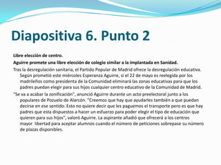 Diapositiva 6. Punto 2
Libre elección de centro.
Aguirre promete una libre elección de colegio similar a la implantada en Sanidad.
Tras la desregulación sanitaria, el Partido Popular de Madrid ofrece la desregulación educativa.
   Según prometió este miércoles Esperanza Aguirre, si el 22 de mayo es reelegida por los
   madrileños como presidenta de la Comunidad eliminará las zonas educativas para que los
   padres puedan elegir para sus hijos cualquier centro educativo de la Comunidad de Madrid.
"Se va a acabar la zonificación", anunció Aguirre durante un acto preelectoral junto a los
   populares de Pozuelo de Alarcón. "Creemos que hay que ayudarles también a que puedan
   decirse en ese sentido. Esto no quiere decir que les paguemos el transporte pero es que hay
   padres que esta dispuestos a hacer un esfuerzo para poder elegir el tipo de educación que
   quieren para sus hijos", valoró Aguirre. La aspirante añadió que ofrecerá a los centros
   mayor libertad para aceptar alumnos cuando el número de peticiones sobrepase su número
   de plazas disponibles.
 