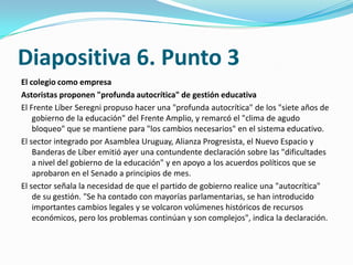 Diapositiva 6. Punto 3
El colegio como empresa
Astoristas proponen "profunda autocrítica" de gestión educativa
El Frente Líber Seregni propuso hacer una "profunda autocrítica" de los "siete años de
    gobierno de la educación" del Frente Amplio, y remarcó el "clima de agudo
    bloqueo" que se mantiene para "los cambios necesarios" en el sistema educativo.
El sector integrado por Asamblea Uruguay, Alianza Progresista, el Nuevo Espacio y
    Banderas de Líber emitió ayer una contundente declaración sobre las "dificultades
    a nivel del gobierno de la educación" y en apoyo a los acuerdos políticos que se
    aprobaron en el Senado a principios de mes.
El sector señala la necesidad de que el partido de gobierno realice una "autocrítica"
    de su gestión. "Se ha contado con mayorías parlamentarias, se han introducido
    importantes cambios legales y se volcaron volúmenes históricos de recursos
    económicos, pero los problemas continúan y son complejos", indica la declaración.
 