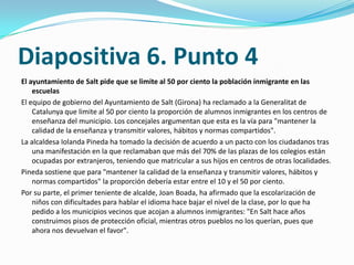 Diapositiva 6. Punto 4
El ayuntamiento de Salt pide que se limite al 50 por ciento la población inmigrante en las
    escuelas
El equipo de gobierno del Ayuntamiento de Salt (Girona) ha reclamado a la Generalitat de
    Catalunya que limite al 50 por ciento la proporción de alumnos inmigrantes en los centros de
    enseñanza del municipio. Los concejales argumentan que esta es la vía para "mantener la
    calidad de la enseñanza y transmitir valores, hábitos y normas compartidos".
La alcaldesa Iolanda Pineda ha tomado la decisión de acuerdo a un pacto con los ciudadanos tras
    una manifestación en la que reclamaban que más del 70% de las plazas de los colegios están
    ocupadas por extranjeros, teniendo que matricular a sus hijos en centros de otras localidades.
Pineda sostiene que para "mantener la calidad de la enseñanza y transmitir valores, hábitos y
    normas compartidos" la proporción debería estar entre el 10 y el 50 por ciento.
Por su parte, el primer teniente de alcalde, Joan Boada, ha afirmado que la escolarización de
    niños con dificultades para hablar el idioma hace bajar el nivel de la clase, por lo que ha
    pedido a los municipios vecinos que acojan a alumnos inmigrantes: "En Salt hace años
    construimos pisos de protección oficial, mientras otros pueblos no los querían, pues que
    ahora nos devuelvan el favor".
 