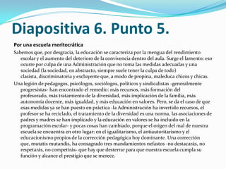 Diapositiva 6. Punto 5.
Por una escuela meritocrática
Sabemos que, por desgracia, la educación se caracteriza por la mengua del rendimiento
   escolar y el aumento del deterioro de la convivencia dentro del aula. Surge el lamento: eso
   ocurre por culpa de una Administración que no toma las medidas adecuadas y una
   sociedad (la sociedad, en abstracto, siempre suele tener la culpa de todo)
   clasista, discriminatoria y excluyente que, a modo de propina, maleduca chicos y chicas.
Una legión de pedagogos, psicólogos, sociólogos, políticos y sindicalistas -generalmente
   progresistas- han encontrado el remedio: más recursos, más formación del
   profesorado, más tratamiento de la diversidad, más implicación de la familia, más
   autonomía docente, más igualdad, y más educación en valores. Pero, se da el caso de que
   esas medidas ya se han puesto en práctica -la Administración ha invertido recursos, el
   profesor se ha reciclado, el tratamiento de la diversidad es una norma, las asociaciones de
   padres y madres se han implicado y la educación en valores se ha incluido en la
   programación escolar- y pocas cosas han cambiado, porque el origen del mal de nuestra
   escuela se encuentra en otro lugar: en el igualitarismo, el antiautoritarismo y el
   educacionismo propios de la corrección pedagógica hoy dominante. Una corrección
   que, mutatis mutandis, ha consagrado tres mandamientos nefastos -no destacarás, no
   respetarás, no competirás- que hay que desterrar para que nuestra escuela cumpla su
   función y alcance el prestigio que se merece.
 