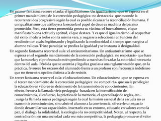 Un primer fantasma recorre el aula: el igualitarismo. Un igualitarismo -que se expresa en el
  primer mandamiento de la corrección pedagógica: no destacarás- que esconde la
  recurrente idea progresista según la cual es posible alcanzar la reconciliación humana. Y
  un igualitarismo que atribuye a la escuela el papel de deus ex machina delparaíso
  prometido. Pero, esta tierra prometida genera su víctima: el buen alumno, el que
  manifiesta buena actitud y aptitud, el que destaca. Y es que el igualitarismo -al sospechar
  del éxito, medir a todos con la misma vara, y negarse a seleccionar en función del
  rendimiento- acaba legitimando y legalizando la mediocridad al tiempo que margina al
  alumno valioso. Triste paradoja: se predica la igualdad y se instaura la desigualdad.
Un segundo fantasma recorre el aula: el antiautoritarismo. Un antiautoritarismo -que se
  expresa en el segundo mandamiento de la corrección pedagógica: no respetarás- que hace
  que la escuela y el profesorado estén perdiendo a marchas forzadas la autoridad necesaria
  dentro del aula. Pérdida que se acentúa y legaliza gracias a una reglamentación que, en la
  práctica, favorece los excesos del alumnado frente a un profesor con frecuencia indefenso
  que no tiene otra opción distinta a la de resistir.
Un tercer fantasma recorre el aula: el educacionismo. Un educacionismo -que se expresa en
  el tercer mandamiento de la corrección pedagógica: no competirás- que suele privilegiar
  la educación en valores en detrimento de la transmisión de conocimientos. En
  efecto, frente a la llamada vieja pedagogía -basada en la intensificación de
  conocimientos, el esfuerzo, la práctica de la memoria, el aprendizaje de reglas, etc.-
  , surge la llamada nueva pedagogía según la cual la misión esencial de la escuela no es
  transmitir conocimientos, sino abrir el alumno a la convivencia, ofrecerle un espacio
  donde desarrollar sus capacidades, insertarlo en su entorno, educarlo en valores como la
  paz, el diálogo, la solidaridad, la ecología o la no competitividad. Noten, al respecto, la
  contradicción: en una sociedad cada vez más competitiva, la pedagogía promueve el valor
 