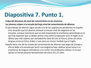Diapositiva 7. Punto 1.
Culpa del descenso de nivel de conocimiento en los alumnos.
Los jóvenes culpan a la escuela del bajo nivel de conocimiento de idiomas
El aprendizaje de idiomas sigue siendo una de las asignaturas pendientes en España.
    Una situación que los jóvenes achacan al escaso nivel de exigencia en las
    escuelas, aunque reconocen que se está mejorando la enseñanza-aprendizaje en la
    que hay aspectos que se deben primar más como la expresión oral. El inglés es el
    idioma que más valoran por considerarlo clave de cara al futuro, junto con otras
    lenguas como el chino, árabe y ruso, pero en menor medida que el inglés.
España tiene uno de los niveles de conocimiento de idiomas más bajos de Europa y
    ello se debe a la escuela por tener una exigencia baja, dedicar pocas horas a la
    enseñanza de lenguas extranjeras y no contar con profesores nativos. Es lo que
    opinan al menos jóvenes barceloneses de entre 23 y 27 años
 