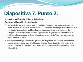 Diapositiva 7. Punto 2.
Jerarquizar y diferenciar la fuerza del trabajo.
Adulteran el Escalafón del Magisterio
El magisterio ha logrado estructurar el Escalafón Docente, que ningún otro sector
    tiene, después de muchos años de lucha. El Escalafón del Magisterio establece que
    el maestro dependiente del Estado puede dar exámenes para ascender de
    categoría cada cuatro años, ﻿ que significa una mejora salarial de entre 15 y
                                  lo
    20%, de tal manera que al llegar a la categoría “al mérito” logre un aumento de
    sueldo de hasta 150%.
El Escalafón constituye no sólo una garantía de mejora en los sueldos sino también
    una garantía de seguridad en el trabajo (inamovilidad docente) y también una
    carrera profesional (acceder a los cargos administrativos más importantes de la
    Educación).
 