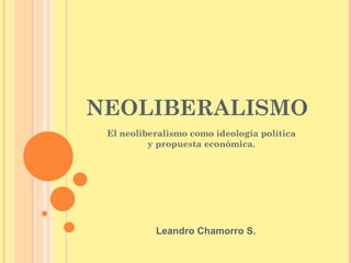 NEOLIBERALISMO
 El neoliberalismo como ideología política
          y propuesta económica.




           Leandro Chamorro S.
 