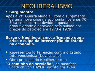 NEOLIBERALISMONEOLIBERALISMO
 Surgimento:Surgimento:
Após a 2ª Guerra Mundial, com o surgimentoApós a 2ª Guerra Mundial, com o surgimento
de uma nova crise na economia nos anos 70.de uma nova crise na economia nos anos 70.
Essa crise ocorreu devido a queda daEssa crise ocorreu devido a queda da
produtividade e agravada pela subida dosprodutividade e agravada pela subida dos
preços do petróleo em 1973 e 1979.preços do petróleo em 1973 e 1979.
Surge o Neoliberalismo, afirmando que aSurge o Neoliberalismo, afirmando que a
crise é culpa da intervenção do Estadocrise é culpa da intervenção do Estado
na economia.na economia.
 Representou forte reação contra o EstadoRepresentou forte reação contra o Estado
Intervencionista (Keynesiano)Intervencionista (Keynesiano)
 Obra principal do Neoliberalismo:Obra principal do Neoliberalismo:
““O caminho da servidãoO caminho da servidão”, do austríaco”, do austríaco
Friedrich von HAYEK, escrito em 1944.Friedrich von HAYEK, escrito em 1944.
 