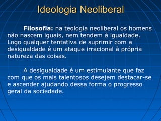Ideologia NeoliberalIdeologia Neoliberal
Filosofia: na teologia neoliberal os homens
não nascem iguais, nem tendem à igualdade.
Logo qualquer tentativa de suprimir com a
desigualdade é um ataque irracional à própria
natureza das coisas.
A desigualdade é um estimulante que faz
com que os mais talentosos desejem destacar-se
e ascender ajudando dessa forma o progresso
geral da sociedade.
 