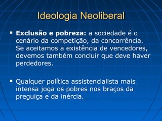 Ideologia NeoliberalIdeologia Neoliberal
 Exclusão e pobreza: a sociedade é o
cenário da competição, da concorrência.
Se aceitamos a existência de vencedores,
devemos também concluir que deve haver
perdedores.
 Qualquer política assistencialista mais
intensa joga os pobres nos braços da
preguiça e da inércia.
 