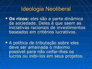 Ideologia NeoliberalIdeologia Neoliberal
 Os ricos: eles são a parte dinâmica
da sociedade. Deles é que saem as
iniciativas racionais de investimentos
baseados em critérios lucrativos.
 A política de tributação sobre eles
deve ser amainada o máximo
possível para não ceifar-lhes os
lucros ou inibi-los em seus projetos.
 
