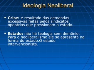 Ideologia NeoliberalIdeologia Neoliberal
 Crise: é resultado das demandas
excessivas feitas pelos sindicatos
operários que pressionam o estado.
 Estado: não há teologia sem demônio.
Para o neoliberalismo ele se apresenta na
forma do estado.O estado
intervencionista.
 