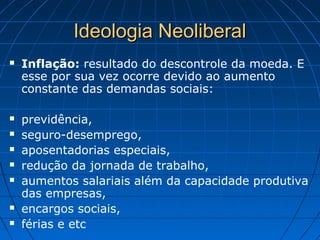 Ideologia NeoliberalIdeologia Neoliberal
 Inflação: resultado do descontrole da moeda. E
esse por sua vez ocorre devido ao aumento
constante das demandas sociais:
 previdência,
 seguro-desemprego,
 aposentadorias especiais,
 redução da jornada de trabalho,
 aumentos salariais além da capacidade produtiva
das empresas,
 encargos sociais,
 férias e etc
 