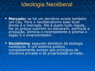 Ideologia NeoliberalIdeologia Neoliberal
 Mercado: se há um demônio existe também
um Céu. Para o neoliberalismo esse local
divino é o mercado. Ele é quem tudo regula,
faz os preços subirem ou baixarem, estimula a
produção, elimina o incompetente e premia o
sagaz e o empreendedor.
 Socialismo: segundo demônio da teologia
neoliberal. É um sistema político
completamente avesso aos princípios da
iniciativa privada e da propriedade privada.
 
