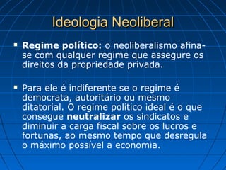 Ideologia NeoliberalIdeologia Neoliberal
 Regime político: o neoliberalismo afina-
se com qualquer regime que assegure os
direitos da propriedade privada.
 Para ele é indiferente se o regime é
democrata, autoritário ou mesmo
ditatorial. O regime político ideal é o que
consegue neutralizar os sindicatos e
diminuir a carga fiscal sobre os lucros e
fortunas, ao mesmo tempo que desregula
o máximo possível a economia.
 