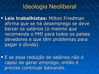 Ideologia NeoliberalIdeologia Neoliberal
 Leis trabalhistas:Leis trabalhistas: Milton FriedmanMilton Friedman
afirma que se há desemprego se deveafirma que se há desemprego se deve
baixar os salários (o mesmo quebaixar os salários (o mesmo que
recomenda o FMI para todos os paísesrecomenda o FMI para todos os países
devedores e que têm problemas paradevedores e que têm problemas para
pagar a dívida).pagar a dívida).
 E se essa redução de salários não éE se essa redução de salários não é
capaz de gerar emprego, então écapaz de gerar emprego, então é
preciso continuar baixando.preciso continuar baixando.
 