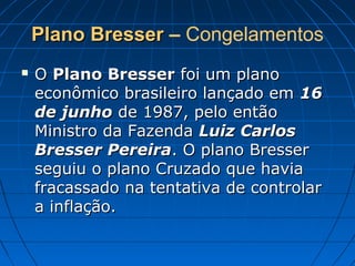 Plano BresserPlano Bresser – Congelamentos
 OO Plano BresserPlano Bresser foi um planofoi um plano
econômico brasileiro lançado emeconômico brasileiro lançado em 1616
de junhode junho de 1987, pelo entãode 1987, pelo então
Ministro da FazendaMinistro da Fazenda Luiz CarlosLuiz Carlos
Bresser PereiraBresser Pereira. O plano Bresser. O plano Bresser
seguiu o plano Cruzado que haviaseguiu o plano Cruzado que havia
fracassado na tentativa de controlarfracassado na tentativa de controlar
a inflação.a inflação.
 